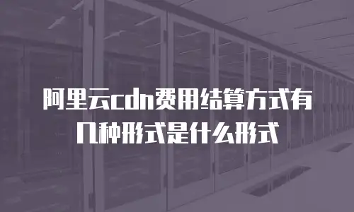 阿里云cdn费用结算方式有几种形式是什么形式