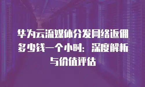 华为云流媒体分发网络返佣多少钱一个小时：深度解析与价值评估