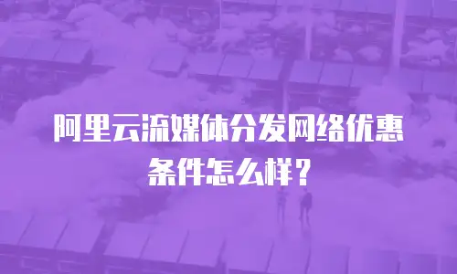 阿里云流媒体分发网络优惠条件怎么样？