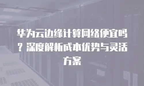 华为云边缘计算网络便宜吗？深度解析成本优势与灵活方案