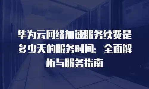 华为云网络加速服务续费是多少天的服务时间：全面解析与服务指南