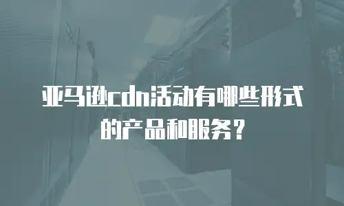亚马逊cdn活动有哪些形式的产品和服务？