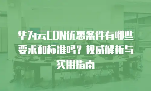 华为云CDN优惠条件有哪些要求和标准吗？权威解析与实用指南