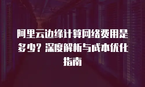 阿里云边缘计算网络费用是多少？深度解析与成本优化指南