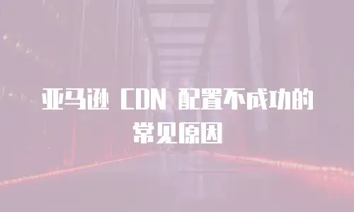 亚马逊 CDN 配置不成功的常见原因