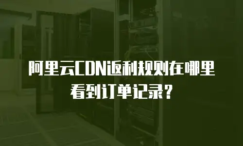 阿里云CDN返利规则在哪里看到订单记录？