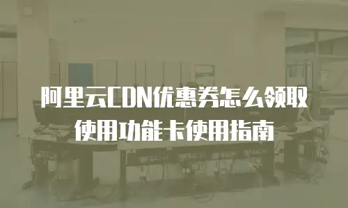 阿里云CDN优惠券怎么领取使用功能卡使用指南