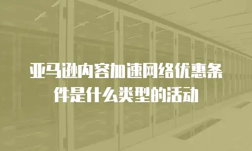 亚马逊内容加速网络优惠条件是什么类型的活动