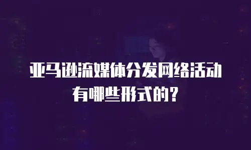亚马逊流媒体分发网络活动有哪些形式的？