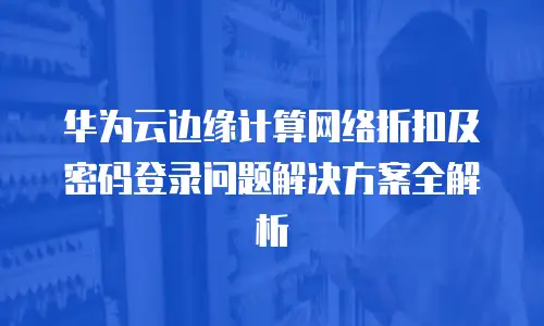 华为云边缘计算网络折扣及密码登录问题解决方案全解析