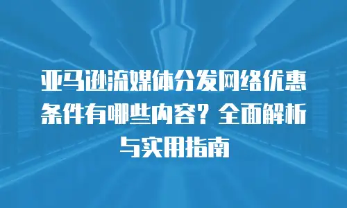 亚马逊流媒体分发网络优惠条件有哪些内容？全面解析与实用指南