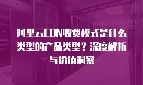 阿里云CDN收费模式是什么类型的产品类型？深度解析与价值洞察
