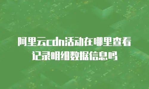 阿里云cdn活动在哪里查看记录明细数据信息吗