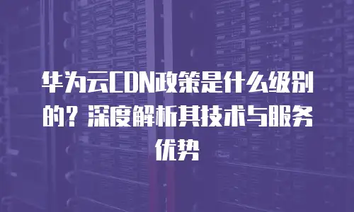 华为云CDN政策是什么级别的？深度解析其技术与服务优势