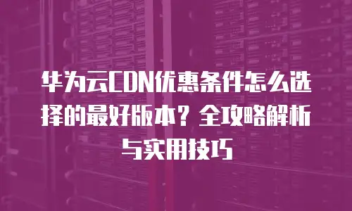 华为云CDN优惠条件怎么选择的最好版本？全攻略解析与实用技巧