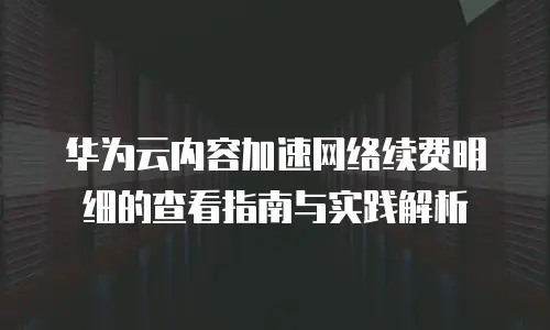 华为云内容加速网络续费明细的查看指南与实践解析