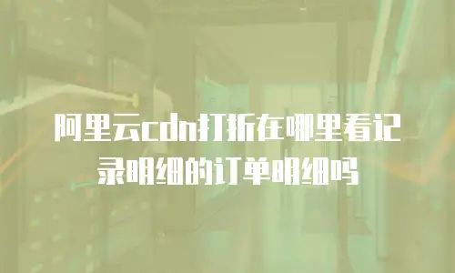 阿里云cdn打折在哪里看记录明细的订单明细吗