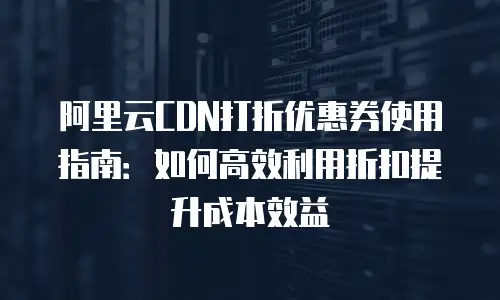 阿里云CDN打折优惠券使用指南：如何高效利用折扣提升成本效益