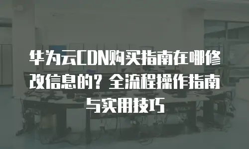 华为云CDN购买指南在哪修改信息的？全流程操作指南与实用技巧