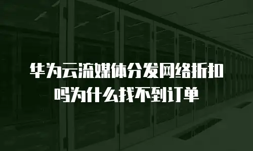 华为云流媒体分发网络折扣吗为什么找不到订单