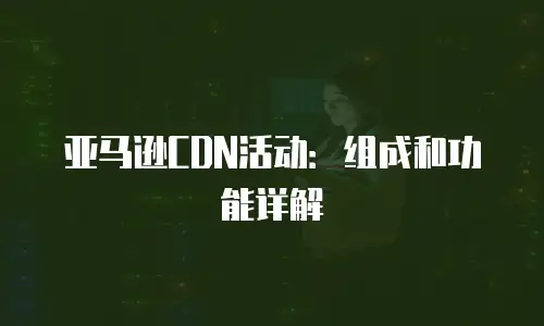 亚马逊CDN活动：组成和功能详解