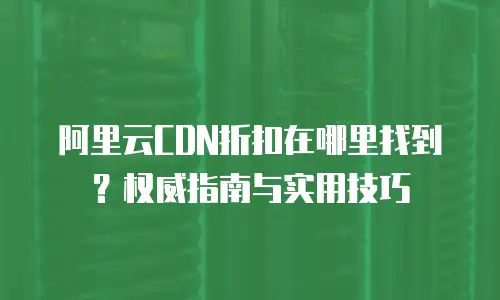 阿里云CDN折扣在哪里找到？权威指南与实用技巧