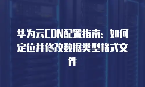 华为云CDN配置指南：如何定位并修改数据类型格式文件