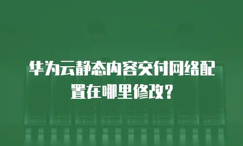华为云静态内容交付网络配置在哪里修改？