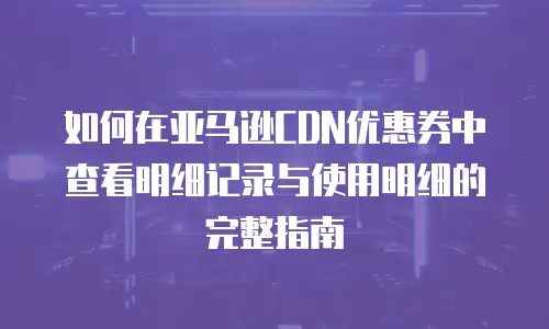 如何在亚马逊CDN优惠券中查看明细记录与使用明细的完整指南
