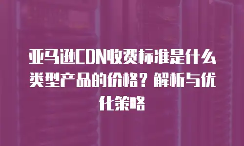 亚马逊CDN收费标准是什么类型产品的价格？解析与优化策略
