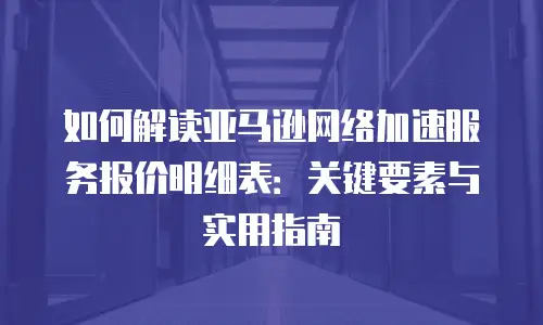 如何解读亚马逊网络加速服务报价明细表：关键要素与实用指南
