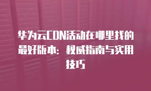华为云CDN活动在哪里找的最好版本：权威指南与实用技巧