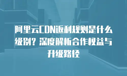 阿里云CDN返利规则是什么级别？深度解析合作权益与升级路径