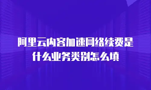 阿里云内容加速网络续费是什么业务类别怎么填