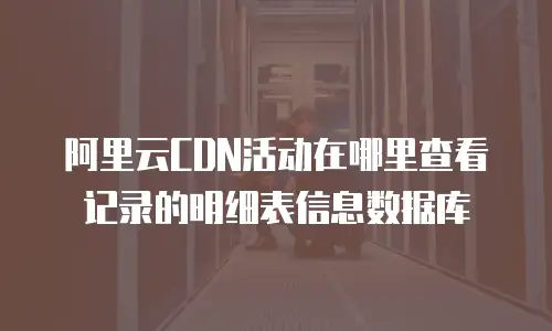 阿里云CDN活动在哪里查看记录的明细表信息数据库