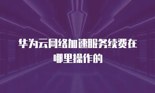 华为云网络加速服务续费在哪里操作的