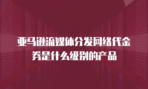 亚马逊流媒体分发网络代金券是什么级别的产品
