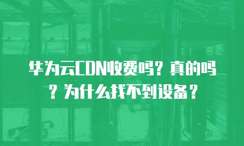 华为云CDN收费吗？真的吗？为什么找不到设备？