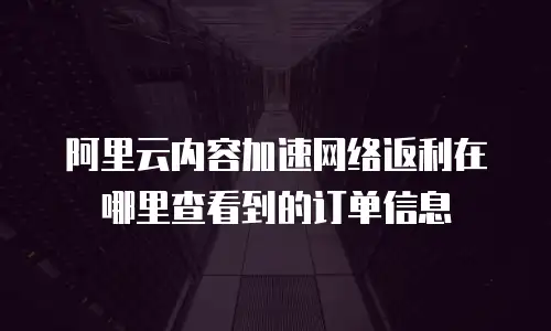 阿里云内容加速网络返利在哪里查看到的订单信息