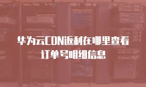 华为云CDN返利在哪里查看订单号明细信息