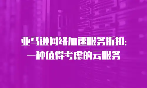 亚马逊网络加速服务折扣：一种值得考虑的云服务