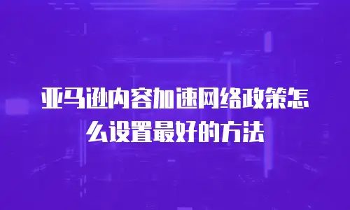 亚马逊内容加速网络政策怎么设置最好的方法