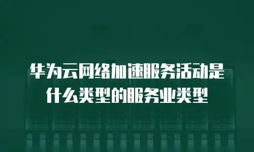 华为云网络加速服务活动是什么类型的服务业类型