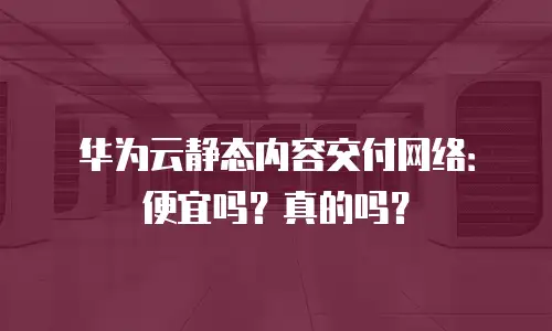 华为云静态内容交付网络：便宜吗？真的吗？
