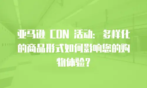 亚马逊 CDN 活动：多样化的商品形式如何影响您的购物体验？