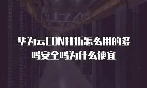 华为云CDN打折怎么用的多吗安全吗为什么便宜