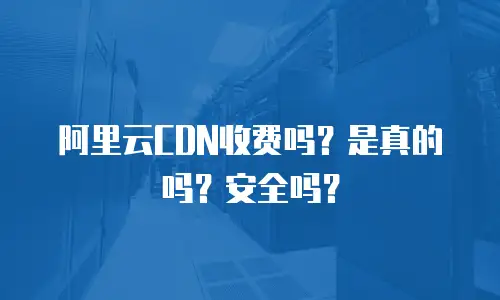 阿里云CDN收费吗？是真的吗？安全吗？