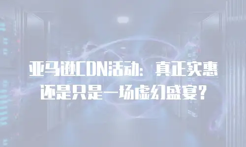亚马逊CDN活动：真正实惠还是只是一场虚幻盛宴？