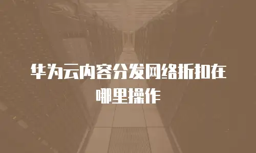 华为云内容分发网络折扣在哪里操作