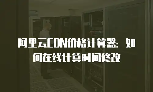 阿里云CDN价格计算器：如何在线计算时间修改
